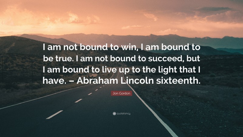 Jon Gordon Quote: “I am not bound to win, I am bound to be true. I am not bound to succeed, but I am bound to live up to the light that I have. – Abraham Lincoln sixteenth.”