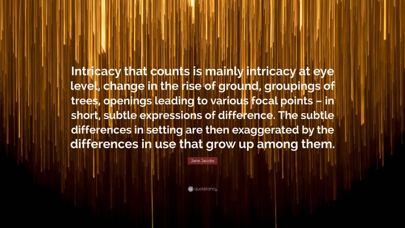 Jane Jacobs Quote: “Intricacy that counts is mainly intricacy at eye level, change in the rise of ground, groupings of trees, openings leading to various focal points – in short, subtle expressions of difference. The subtle differences in setting are then exaggerated by the differences in use that grow up among them.”