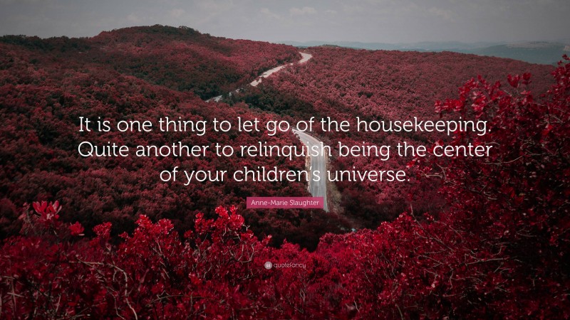 Anne-Marie Slaughter Quote: “It is one thing to let go of the housekeeping. Quite another to relinquish being the center of your children’s universe.”