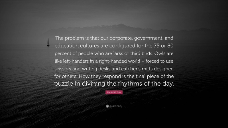 Daniel H. Pink Quote: “The problem is that our corporate, government, and education cultures are configured for the 75 or 80 percent of people who are larks or third birds. Owls are like left-handers in a right-handed world – forced to use scissors and writing desks and catcher’s mitts designed for others. How they respond is the final piece of the puzzle in divining the rhythms of the day.”