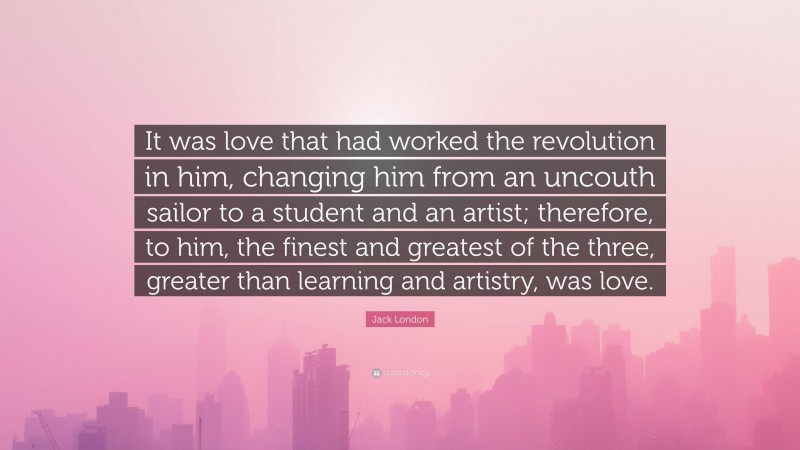 Jack London Quote: “It was love that had worked the revolution in him, changing him from an uncouth sailor to a student and an artist; therefore, to him, the finest and greatest of the three, greater than learning and artistry, was love.”