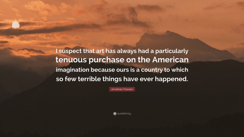 Jonathan Franzen Quote: “I suspect that art has always had a particularly tenuous purchase on the American imagination because ours is a country to which so few terrible things have ever happened.”