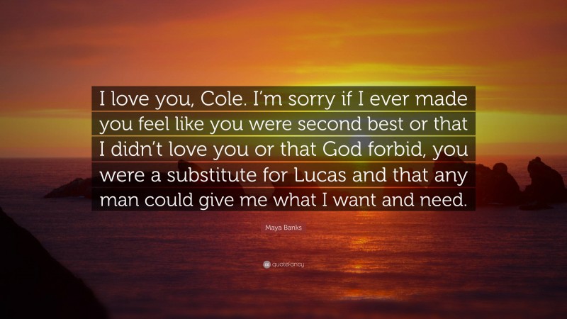 Maya Banks Quote: “I love you, Cole. I’m sorry if I ever made you feel like you were second best or that I didn’t love you or that God forbid, you were a substitute for Lucas and that any man could give me what I want and need.”