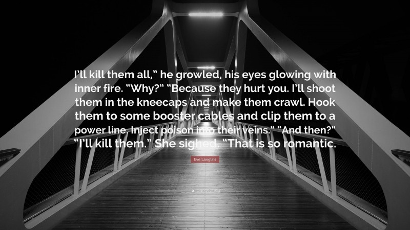 Eve Langlais Quote: “I’ll kill them all,” he growled, his eyes glowing with inner fire. “Why?” “Because they hurt you. I’ll shoot them in the kneecaps and make them crawl. Hook them to some booster cables and clip them to a power line. Inject poison into their veins.” “And then?” “I’ll kill them.” She sighed. “That is so romantic.”