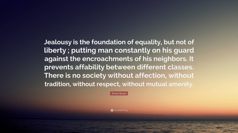 Ernest Renan Quote: “Jealousy is the foundation of equality, but not of liberty ; putting man constantly on his guard against the encroachments of his neighbors. It prevents affability between different classes. There is no society without affection, without tradition, without respect, without mutual amenity.”
