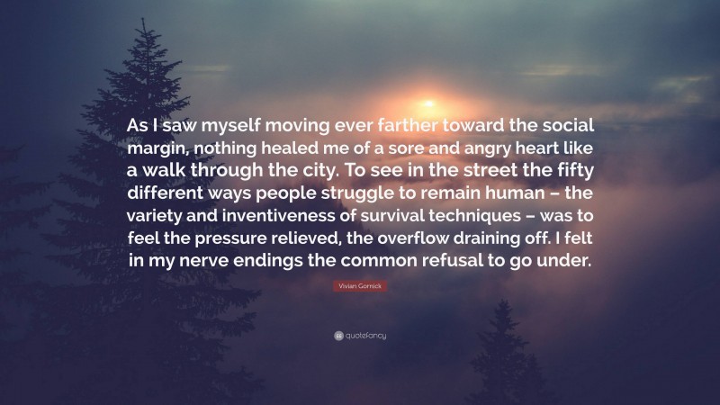 Vivian Gornick Quote: “As I saw myself moving ever farther toward the social margin, nothing healed me of a sore and angry heart like a walk through the city. To see in the street the fifty different ways people struggle to remain human – the variety and inventiveness of survival techniques – was to feel the pressure relieved, the overflow draining off. I felt in my nerve endings the common refusal to go under.”