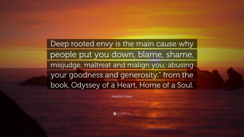 Angelica Hopes Quote: “Deep rooted envy is the main cause why people put you down, blame, shame, misjudge, maltreat and malign you; abusing your goodness and generosity.” from the book, Odyssey of a Heart, Home of a Soul.”