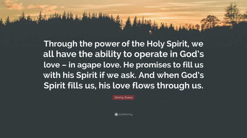 Jimmy Evans Quote: “Through the power of the Holy Spirit, we all have the ability to operate in God’s love – in agape love. He promises to fill us with his Spirit if we ask. And when God’s Spirit fills us, his love flows through us.”