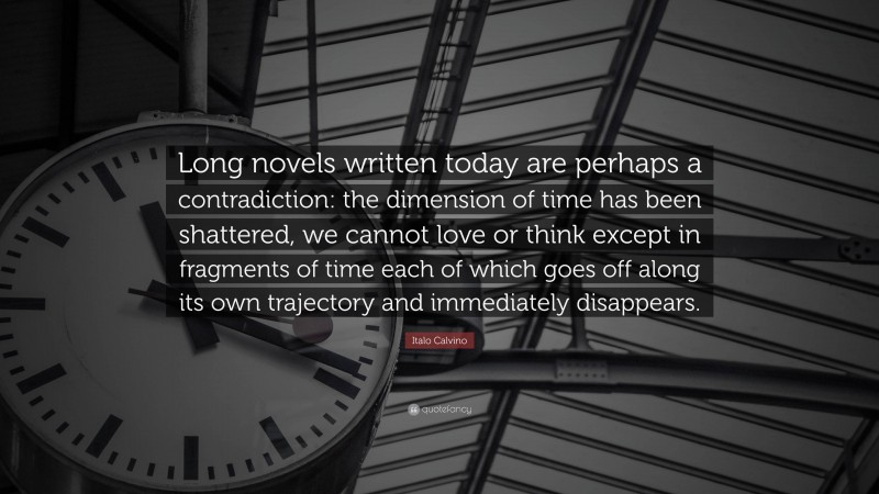 Italo Calvino Quote: “Long novels written today are perhaps a contradiction: the dimension of time has been shattered, we cannot love or think except in fragments of time each of which goes off along its own trajectory and immediately disappears.”