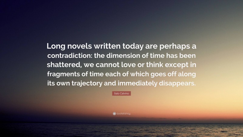 Italo Calvino Quote: “Long novels written today are perhaps a contradiction: the dimension of time has been shattered, we cannot love or think except in fragments of time each of which goes off along its own trajectory and immediately disappears.”