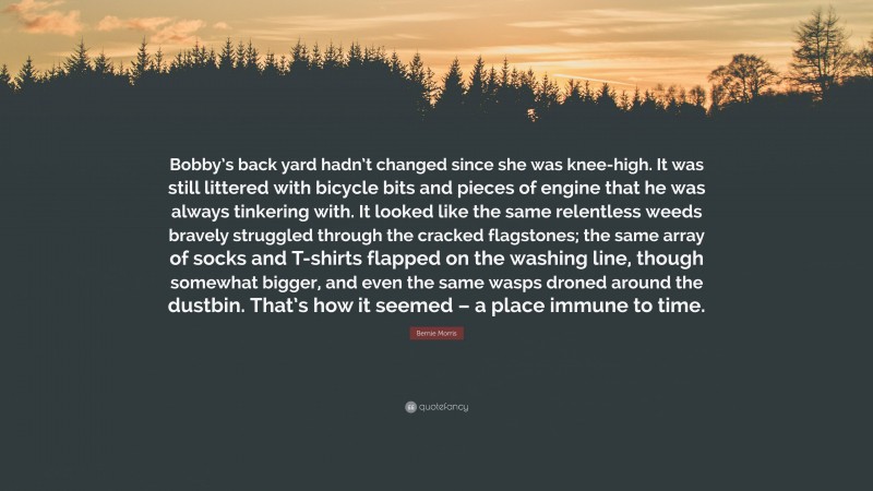 Bernie Morris Quote: “Bobby’s back yard hadn’t changed since she was knee-high. It was still littered with bicycle bits and pieces of engine that he was always tinkering with. It looked like the same relentless weeds bravely struggled through the cracked flagstones; the same array of socks and T-shirts flapped on the washing line, though somewhat bigger, and even the same wasps droned around the dustbin. That’s how it seemed – a place immune to time.”