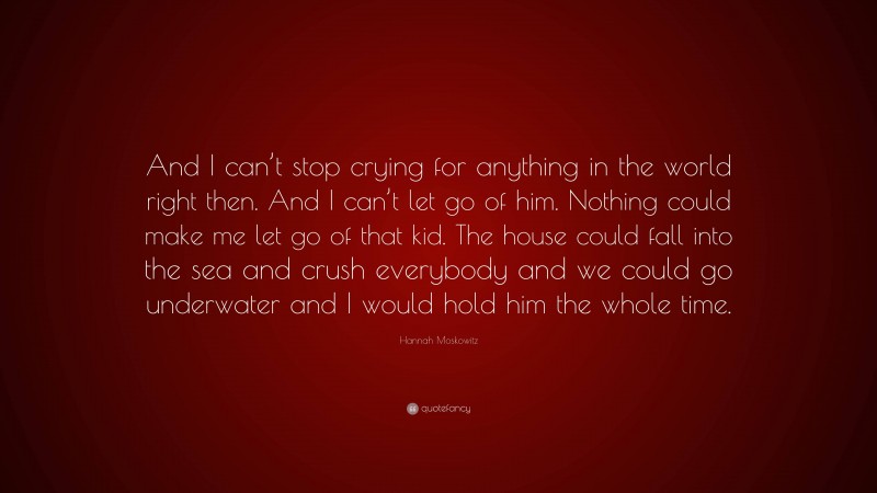Hannah Moskowitz Quote: “And I can’t stop crying for anything in the world right then. And I can’t let go of him. Nothing could make me let go of that kid. The house could fall into the sea and crush everybody and we could go underwater and I would hold him the whole time.”