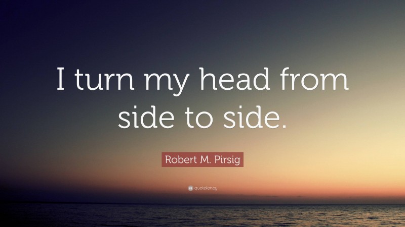 Robert M. Pirsig Quote: “I turn my head from side to side.”