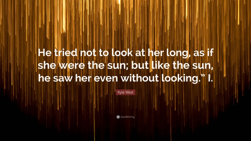 Kyle West Quote: “He tried not to look at her long, as if she were the sun; but like the sun, he saw her even without looking.” I.”