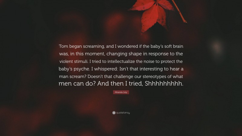 Miranda July Quote: “Tom began screaming, and I wondered if the baby’s soft brain was, in this moment, changing shape in response to the violent stimuli. I tried to intellectualize the noise to protect the baby’s psyche. I whispered: Isn’t that interesting to hear a man scream? Doesn’t that challenge our stereotypes of what men can do? And then I tried, Shhhhhhhhh.”