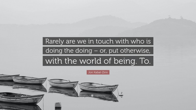 Jon Kabat-Zinn Quote: “Rarely are we in touch with who is doing the doing – or, put otherwise, with the world of being. To.”