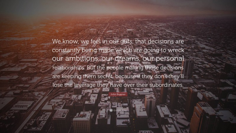 John Brunner Quote: “We know, we feel in our guts, that decisions are constantly being made which are going to wreck our ambitions, our dreams, our personal relationships. But the people making those decisions are keeping them secret, because if they don’t they’ll lose the leverage they have over their subordinates.”