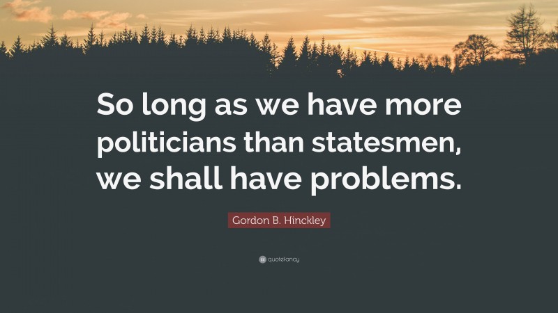 Gordon B. Hinckley Quote: “So long as we have more politicians than statesmen, we shall have problems.”