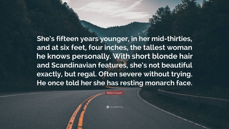 Blake Crouch Quote: “She’s fifteen years younger, in her mid-thirties, and at six feet, four inches, the tallest woman he knows personally. With short blonde hair and Scandinavian features, she’s not beautiful exactly, but regal. Often severe without trying. He once told her she has resting monarch face.”