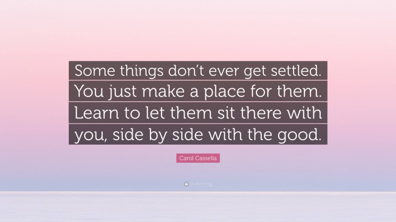 Carol Cassella Quote: “Some things don’t ever get settled. You just make a place for them. Learn to let them sit there with you, side by side with the good.”