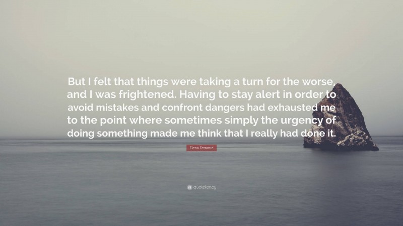 Elena Ferrante Quote: “But I felt that things were taking a turn for the worse, and I was frightened. Having to stay alert in order to avoid mistakes and confront dangers had exhausted me to the point where sometimes simply the urgency of doing something made me think that I really had done it.”