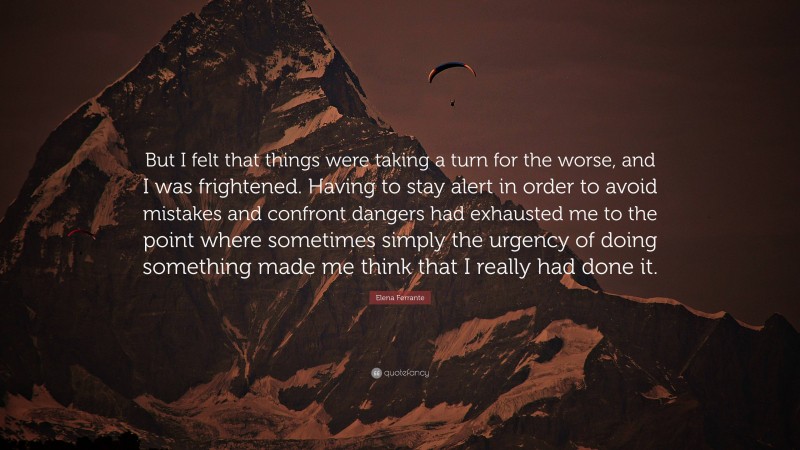 Elena Ferrante Quote: “But I felt that things were taking a turn for the worse, and I was frightened. Having to stay alert in order to avoid mistakes and confront dangers had exhausted me to the point where sometimes simply the urgency of doing something made me think that I really had done it.”