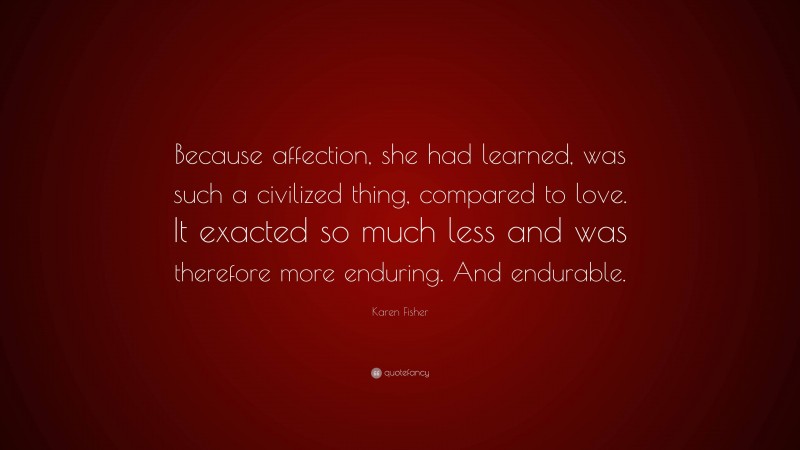 Karen Fisher Quote: “Because affection, she had learned, was such a civilized thing, compared to love. It exacted so much less and was therefore more enduring. And endurable.”