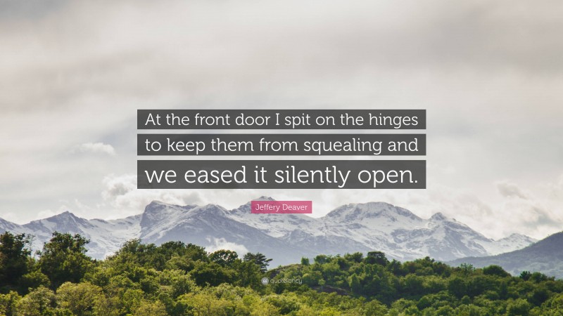 Jeffery Deaver Quote: “At the front door I spit on the hinges to keep them from squealing and we eased it silently open.”
