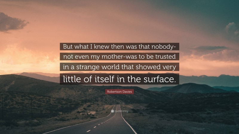 Robertson Davies Quote: “But what I knew then was that nobody-not even my mother-was to be trusted in a strange world that showed very little of itself in the surface.”