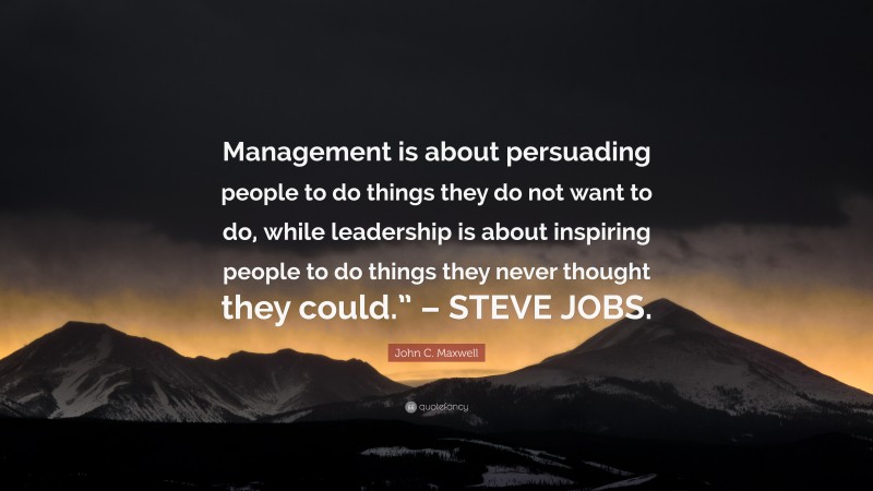 John C. Maxwell Quote: “Management is about persuading people to do things they do not want to do, while leadership is about inspiring people to do things they never thought they could.” – STEVE JOBS.”