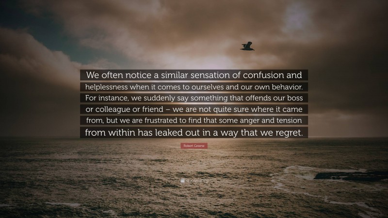 Robert Greene Quote: “We often notice a similar sensation of confusion and helplessness when it comes to ourselves and our own behavior. For instance, we suddenly say something that offends our boss or colleague or friend – we are not quite sure where it came from, but we are frustrated to find that some anger and tension from within has leaked out in a way that we regret.”