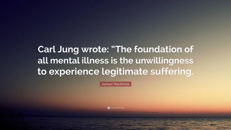 Jackson MacKenzie Quote: “Carl Jung wrote: “The foundation of all mental illness is the unwillingness to experience legitimate suffering.”