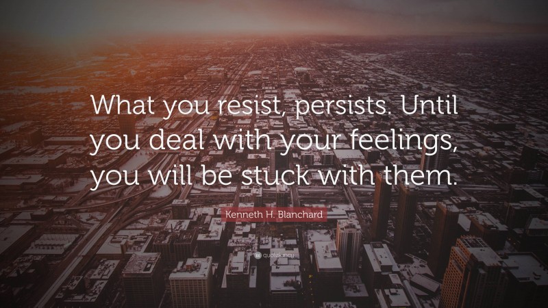 Kenneth H. Blanchard Quote: “What you resist, persists. Until you deal with your feelings, you will be stuck with them.”