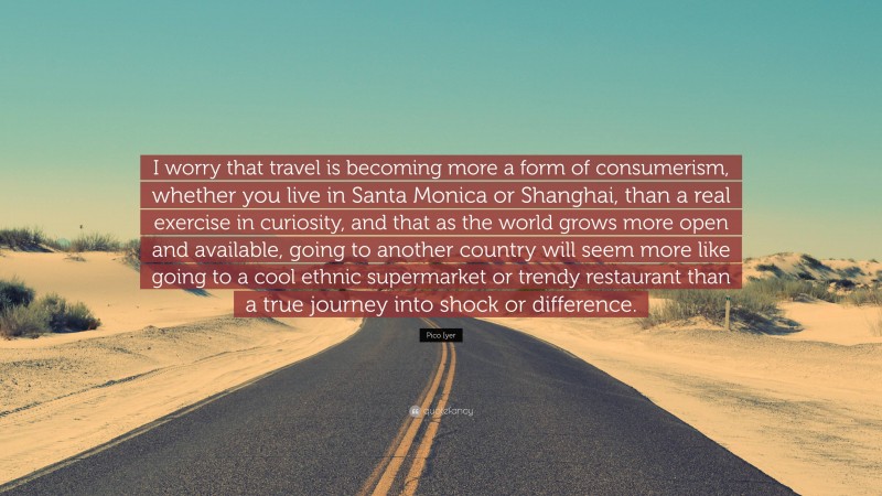 Pico Iyer Quote: “I worry that travel is becoming more a form of consumerism, whether you live in Santa Monica or Shanghai, than a real exercise in curiosity, and that as the world grows more open and available, going to another country will seem more like going to a cool ethnic supermarket or trendy restaurant than a true journey into shock or difference.”