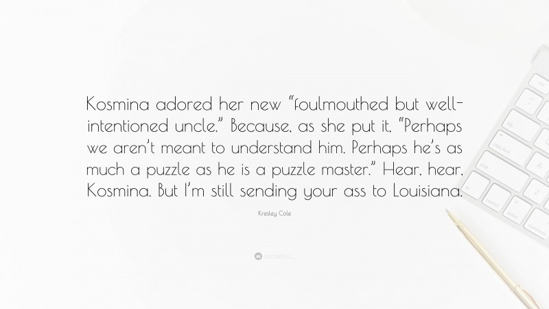 Kresley Cole Quote: “Kosmina adored her new “foulmouthed but well-intentioned uncle.” Because, as she put it, “Perhaps we aren’t meant to understand him. Perhaps he’s as much a puzzle as he is a puzzle master.” Hear, hear, Kosmina. But I’m still sending your ass to Louisiana.”