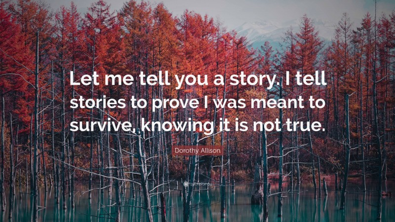 Dorothy Allison Quote: “Let me tell you a story. I tell stories to prove I was meant to survive, knowing it is not true.”