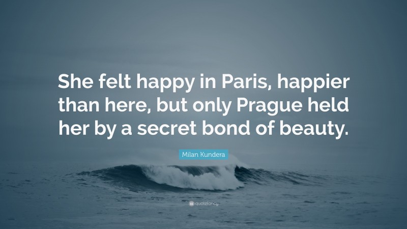 Milan Kundera Quote: “She felt happy in Paris, happier than here, but only Prague held her by a secret bond of beauty.”