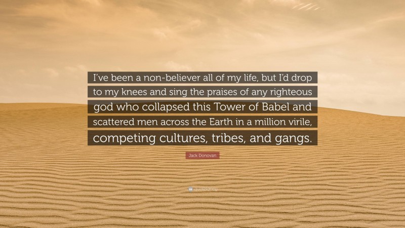 Jack Donovan Quote: “I’ve been a non-believer all of my life, but I’d drop to my knees and sing the praises of any righteous god who collapsed this Tower of Babel and scattered men across the Earth in a million virile, competing cultures, tribes, and gangs.”