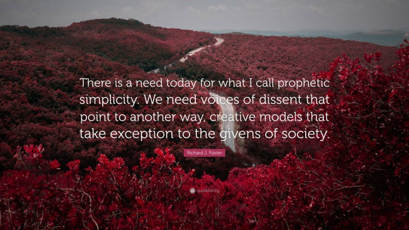 Richard J. Foster Quote: “There is a need today for what I call prophetic simplicity. We need voices of dissent that point to another way, creative models that take exception to the givens of society.”