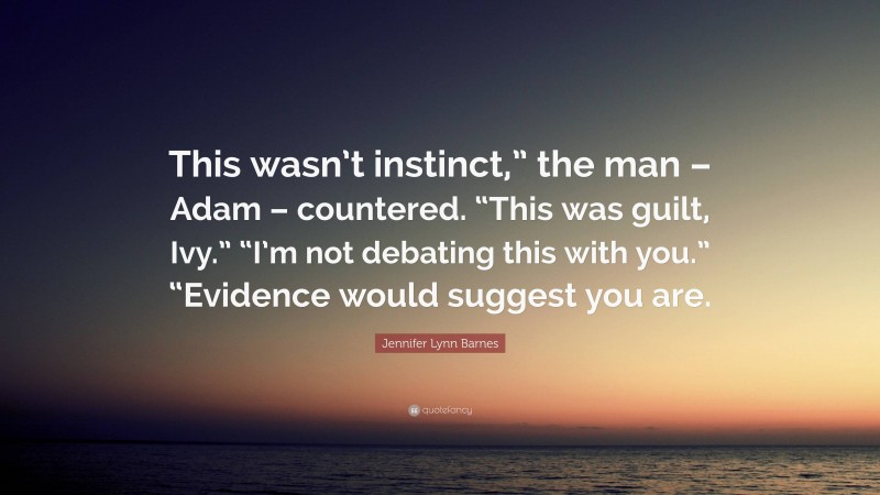 Jennifer Lynn Barnes Quote: “This wasn’t instinct,” the man – Adam – countered. “This was guilt, Ivy.” “I’m not debating this with you.” “Evidence would suggest you are.”