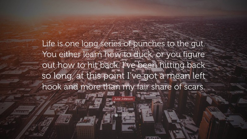 Julie Johnson Quote: “Life is one long series of punches to the gut. You either learn how to duck, or you figure out how to hit back. I’ve been hitting back so long, at this point I’ve got a mean left hook and more than my fair share of scars.”