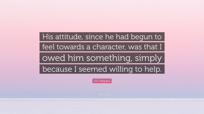 V.S. Naipaul Quote: “His attitude, since he had begun to feel towards a character, was that I owed him something, simply because I seemed willing to help.”