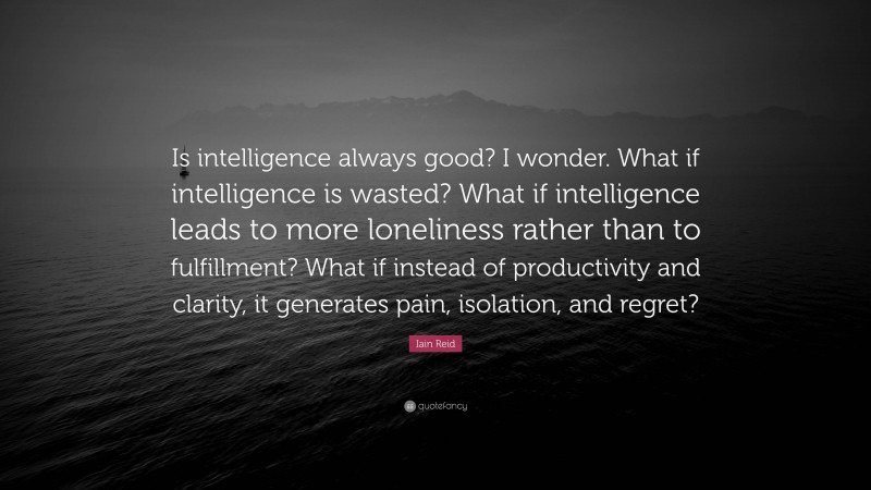 Iain Reid Quote: “Is intelligence always good? I wonder. What if intelligence is wasted? What if intelligence leads to more loneliness rather than to fulfillment? What if instead of productivity and clarity, it generates pain, isolation, and regret?”