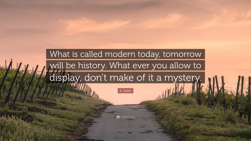 A. Saleh Quote: “What is called modern today, tomorrow will be history. What ever you allow to display, don’t make of it a mystery.”