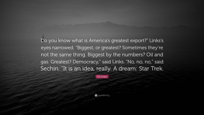 P.W. Singer Quote: “Do you know what is America’s greatest export?” Links’s eyes narrowed. “Biggest, or greatest? Sometimes they’re not the same thing. Biggest by the numbers? Oil and gas. Greatest? Democracy,” said Links. “No, no, no,” said Sechin. “It is an idea, really. A dream: Star Trek.”