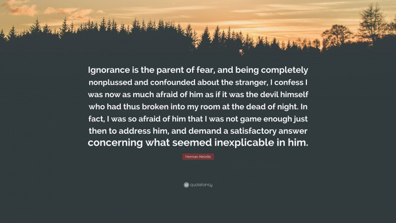 Herman Melville Quote: “Ignorance is the parent of fear, and being completely nonplussed and confounded about the stranger, I confess I was now as much afraid of him as if it was the devil himself who had thus broken into my room at the dead of night. In fact, I was so afraid of him that I was not game enough just then to address him, and demand a satisfactory answer concerning what seemed inexplicable in him.”