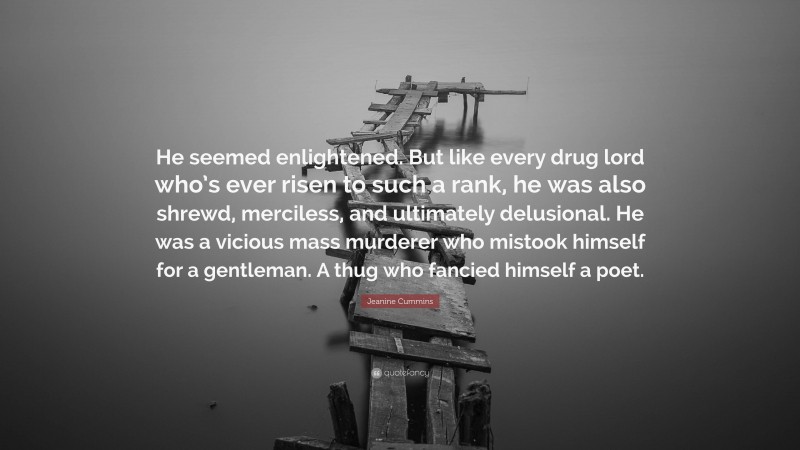 Jeanine Cummins Quote: “He seemed enlightened. But like every drug lord who’s ever risen to such a rank, he was also shrewd, merciless, and ultimately delusional. He was a vicious mass murderer who mistook himself for a gentleman. A thug who fancied himself a poet.”