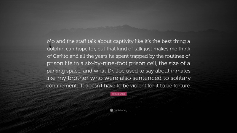 Patricia Engel Quote: “Mo and the staff talk about captivity like it’s the best thing a dolphin can hope for, but that kind of talk just makes me think of Carlito and all the years he spent trapped by the routines of prison life in a six-by-nine-foot prison cell, the size of a parking space, and what Dr. Joe used to say about inmates like my brother who were also sentenced to solitary confinement: ‘It doesn’t have to be violent for it to be torture.”