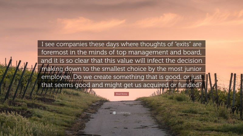 Brad Stone Quote: “I see companies these days where thoughts of “exits” are foremost in the minds of top management and board, and it is so clear that this value will infect the decision making down to the smallest choice by the most junior employee. Do we create something that is good, or just that seems good and might get us acquired or funded?”