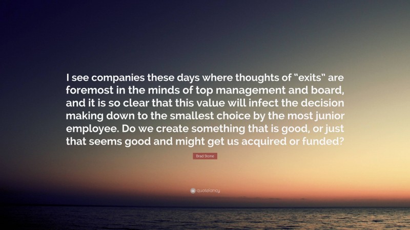 Brad Stone Quote: “I see companies these days where thoughts of “exits” are foremost in the minds of top management and board, and it is so clear that this value will infect the decision making down to the smallest choice by the most junior employee. Do we create something that is good, or just that seems good and might get us acquired or funded?”